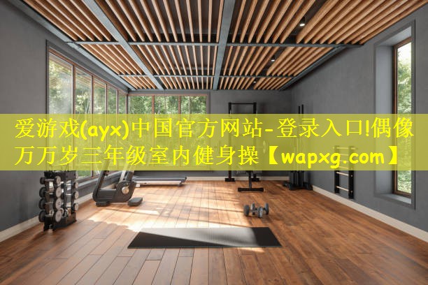 爱游戏(ayx)中国官方网站-登录入口!偶像万万岁三年级室内健身操