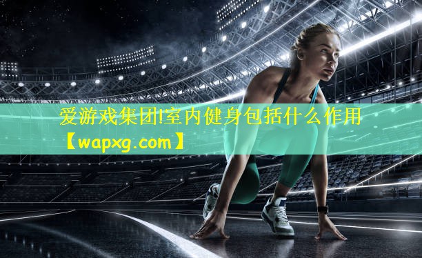 爱游戏集团!室内健身包括什么作用