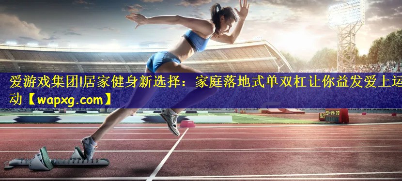 爱游戏集团!居家健身新选择：家庭落地式单双杠让你益发爱上运动